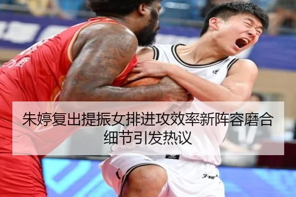 朱婷复出提振女排进攻效率新阵容磨合细节引发热议